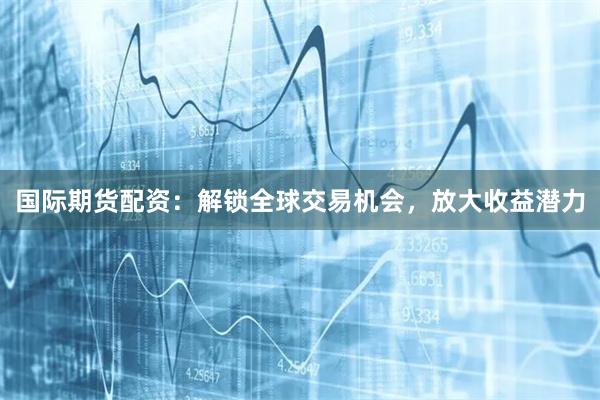 国际期货配资：解锁全球交易机会，放大收益潜力