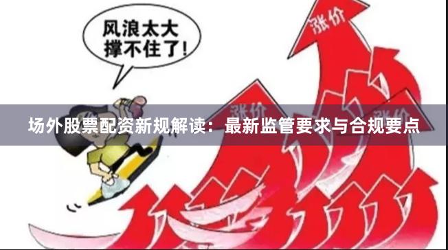 场外股票配资新规解读：最新监管要求与合规要点