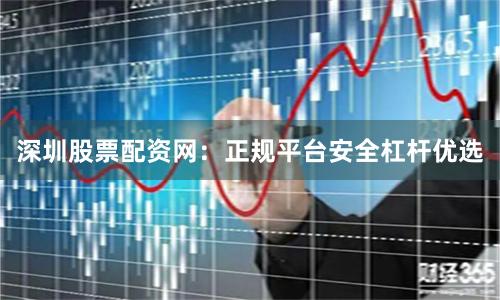 深圳股票配资网：正规平台安全杠杆优选